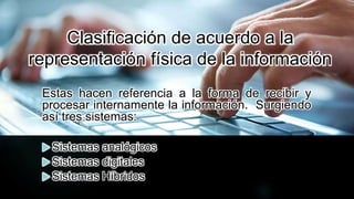 Clasificación de acuerdo a la
representación física de la información
Estas hacen referencia a la forma de recibir y
procesar internamente la información. Surgiendo
así tres sistemas:
 Sistemas analógicos
 Sistemas digitales
 Sistemas Híbridos
 