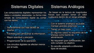 Sistemas Digitales
Las computadoras digitales representan los
datos o unidades separadas. La forma más
simple de computadora digital es contar
con los dedos.
 Generalmente son más fáciles de
diseñar.
 Facilidad para almacenar la información.
 Mayor exactitud y precisión.
 Programación de la operación.
 Los circuitos digitales se afectan menos
por el ruido.
Sistemas Análogos
Se basan en la lectura de magnitudes
físicas que pueden tomar un valor
cualquiera dentro de un rango prefijado.
 Con el sistema analógico se puede
manejar grandes potencias.
 Tienen un bajo costo.
 En algunos casos no requieren de la
energía como fuente de
alimentación.
 No requieren gran sofisticación, tan
solo cumplen su objetivo.
 Es sencillo adaptarlo a diferentes
tipos de escalas.
 