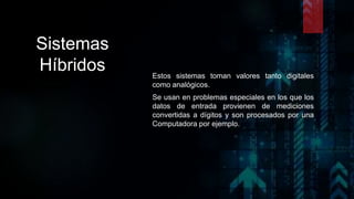 Sistemas
Híbridos Estos sistemas toman valores tanto digitales
como analógicos.
Se usan en problemas especiales en los que los
datos de entrada provienen de mediciones
convertidas a dígitos y son procesados por una
Computadora por ejemplo.
 