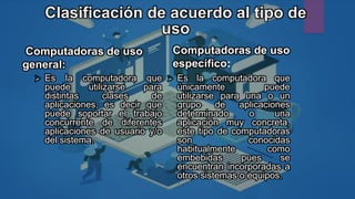 Clasificación de acuerdo al tipo de
uso
Computadoras de uso
general:
 Es la computadora que
puede utilizarse para
distintas clases de
aplicaciones, es decir que
puede soportar el trabajo
concurrente de diferentes
aplicaciones de usuario y/o
del sistema.
Computadoras de uso
específico:
 Es la computadora que
únicamente puede
utilizarse para una o un
grupo de aplicaciones
determinado o una
aplicación muy concreta,
este tipo de computadoras
son conocidas
habitualmente como
embebidas pues se
encuentran incorporadas a
otros sistemas o equipos.
 