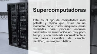 Supercomputadoras
Este es el tipo de computadora mas
potente y rápido que existe en un
momento dado. Estas maquinas están
diseñadas para procesar enormes
cantidades de información en muy poco
tiempo, y son dedicadas normalmente a
una tarea especifica de carácter
científico, tecnológico o bélico.
 