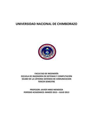 UNIVERSIDAD NACIONAL DE CHIMBORAZO
FACULTAD DE INGENIERÍA
ESCUELA DE INGENIERÍA EN SISTEMAS Y COMPUTACIÓN
SÍLABO DE LA CÁTEDRA SISTEMAS DE COMUNICACION
TERCER SEMESTRE
PROFESOR: JAVIER HARO MENDOZA
PERÍODO ACADEMICO: MARZO 2013 – JULIO 2013
 