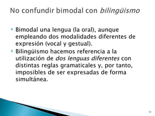 Bimodal una lengua (la oral), aunque empleando dos modalidades diferentes de expresión (vocal y gestual).  Bilingüismo hacemos referencia a la utilización de  dos lenguas diferentes  con distintas reglas gramaticales y, por tanto, imposibles de ser expresadas de forma simultánea. 