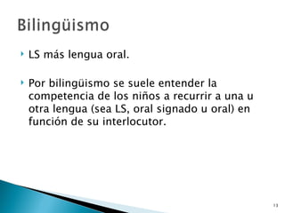 LS más lengua oral. Por bilingüismo se suele entender la competencia de los niños a recurrir a una u otra lengua (sea LS, oral signado u oral) en función de su interlocutor. 
