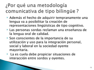 Además el hecho de adquirir tempranamente una lengua va a posibilitar la creación de representaciones lingüísticas de tipo cognitivo.  Las personas sordas reclaman una enseñanza de la lengua oral de calidad.  Son conscientes de la importancia de su utilización y uso para la integración personal, social y laboral en la sociedad oyente mayoritaria.  La es cuela debe propiciar situaciones de interacción entre sordos y oyentes. 