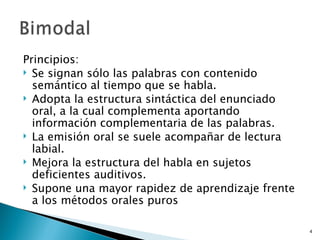 Principios: Se signan sólo las palabras con contenido semántico al tiempo que se habla. Adopta la estructura sintáctica del enunciado oral, a la cual complementa aportando información complementaria de las palabras. La emisión oral se suele acompañar de lectura labial. Mejora la estructura del habla en sujetos deficientes auditivos. Supone una mayor rapidez de aprendizaje frente a los métodos orales puros 