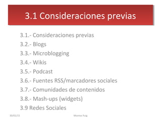 3. Sistemas de comunicación 2.0
3.1.- Consideraciones previas
3.2.- Blogs
3.3.- Microblogging
3.4.- Wikis
3.5.- Podcast
3.6.- Fuentes RSS/marcadores sociales
3.7.- Comunidades de contenidos
3.8.- Mash-ups (widgets)
3.9 Redes Sociales
3.1 Consideraciones previas3.1 Consideraciones previas
30/01/15 Montse Puig
 