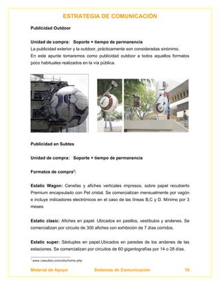 ESTRATEGIA DE COMUNICACIÓN
Publicidad Outdoor


Unidad de compra: Soporte + tiempo de permanencia
La publicidad exterior y la outdoor, prácticamente son consideradas sinónimo.
En este apunte tomaremos como publicidad outdoor a todos aquellos formatos
poco habituales realizados en la vía pública.




Publicidad en Subtes


Unidad de compra: Soporte + tiempo de permanencia


Formatos de compra3:


Estatic Wagon: Cenefas y afiches verticales impresos, sobre papel recubierto
Premium encapsulado con Pet cristal. Se comercializan mensualmente por vagón
e incluye indicadores electrónicos en el caso de las líneas B,C y D. Mínimo por 3
meses


Estatic clasic: Afiches en papel. Ubicados en pasillos, vestíbulos y andenes. Se
comercializan por circuito de 300 afiches con exhibición de 7 días corridos.


Estatic super: Séxtuples en papel.Ubicados en paredes de los andenes de las
estaciones. Se comercializan por circuitos de 60 gigantografías por 14 o 28 días.

3
    www.viasubte.com/site/home.php


Material de Apoyo                    Sistemas de Comunicación                   10
 