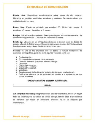 ESTRATEGIA DE COMUNICACIÓN


Estatic Light: Dispositivos transiluminados sobre placas de alto impacto.
Ubicados en pasillos, vestíbulos, escaleras y andenes. Se comercializan por
unidad / circuito por mes.


Promo Step: Escalones promedio por escalera: 35. Mínimo de compra: 5
escaleras x 3 meses / 1 escalera x 12 meses

Relojes: Ubicados en los andenes. Texto pasante para información semanal. Se
comercializan por Unidad / Circuitos por un mínimo 3 meses.

Estatic Up: Ubicados en las principales arterias de la ciudad, sobre las bocas de
acceso a la red de Subterráneos. Se comercializan por circuitos de 25 dispositivos
transiluminados sobre placas de alto impacto por un mes.

Scopesi es una de las empresas que se dedica a realizar mediciones de
audiencia en vía pública, para ello toma algunas variables como ser:

      Contaminación.
      Si comparte la cuadra con otros elementos.
      Cantidad de líneas que paran en cada Refugio.
      Ubicación.
      Circulación vehicular.
      Circulación peatonal.
      Visibilidad.
      Estado general de la ubicación (estado del elemento y del entorno).
      Calificación General de la ubicación en función a la evaluación de los
       puntos anteriores.

                  CARACTERÍSTICAS SISTEMA AUDIOVISUAL

                                     RADIO



AM (amplitud modulada): Programación de carácter informativo. Posee un mayor
radio de alcance pero su calidad de sonido es baja, esto se debe a que la señal
se transmite por rebote en atmósfera, entonces no se ve afectada por
interferencias.




Material de Apoyo               Sistemas de Comunicación                       11
 