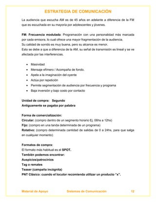 ESTRATEGIA DE COMUNICACIÓN
La audiencia que escucha AM es de 45 años en adelante a diferencia de la FM
que es escuchada en su mayoría por adolescentes y jóvenes.


FM: Frecuencia modulada: Programación con una personalidad más marcada
por cada emisora, lo cual ofrece una mayor fragmentación de la audiencia.
Su calidad de sonido es muy buena, pero su alcance es menor.
Esto se debe a que a diferencia de la AM, su señal de transmisión es lineal y se ve
afectada por las interferencias.


   •   Masividad
   •   Mensaje efímero / Acompaña de fondo.
   •   Apela a la imaginación del oyente
   •   Actúa por repetición
   •   Permite segmentación de audiencia por frecuencia y programa
   •   Baja inversión y bajo costo por contacto


Unidad de compra: Segundo
Antiguamente se pagaba por palabra


Forma de comercialización:
Circular: (compro dentro de un segmento horario Ej. 06hs a 12hs)
Fijo: (compro en una tanda determinada de un programa)
Rotativo: (compro determinada cantidad de salidas de 0 a 24hs, para que salga
en cualquier momento)


Formatos de compra:
El formato más habitual es el SPOT.
También podemos encontrar:
Auspicios/patrocinios
Tag o remates
Teaser (campaña incógnita)
PNT Clásico: cuando el locutor recomienda utilizar un producto “x”.




Material de Apoyo                  Sistemas de Comunicación                     12
 