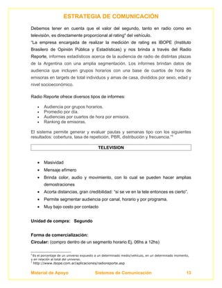 ESTRATEGIA DE COMUNICACIÓN
Debemos tener en cuenta que el valor del segundo, tanto en radio como en
televisión, es directamente proporcional al rating4 del vehículo.
“La empresa encargada de realizar la medición de rating es IBOPE (Instituto
Brasilero de Opinión Pública y Estadísticas) y nos brinda a través del Radio
Reporte, informes estadísticos acerca de la audiencia de radio de distintas plazas
de la Argentina con una amplia segmentación. Los informes brindan datos de
audiencia que incluyen grupos horarios con una base de cuartos de hora de
emisoras en targets de total individuos y amas de casa, divididos por sexo, edad y
nivel socioeconómico.

Radio Reporte ofrece diversos tipos de informes:

      •   Audiencia por grupos horarios.
      •   Promedio por día.
      •   Audiencias por cuartos de hora por emisora.
      •   Ranking de emisoras.

El sistema permite generar y evaluar pautas y semanas tipo con los siguientes
resultados: cobertura, tasa de repetición, PBR, distribución y frecuencia.”5

                                          TELEVISION


      •   Masividad
      •   Mensaje efímero
      •   Brinda color, audio y movimiento, con lo cual se pueden hacer amplias
          demostraciones
      •   Acorta distancias, gran credibilidad: “si se ve en la tele entonces es cierto”.
      •   Permite segmentar audiencia por canal, horario y por programa.
      •   Muy bajo costo por contacto


Unidad de compra: Segundo


Forma de comercialización:
Circular: (compro dentro de un segmento horario Ej. 06hs a 12hs)

4
 Es el porcentaje de un universo expuesto a un determinado medio/vehículo, en un determinado momento,
y en relación al total del universo.
5
    http://www.ibope.com.ar/aplicaciones/radioreporte.asp


Material de Apoyo                       Sistemas de Comunicación                                   13
 