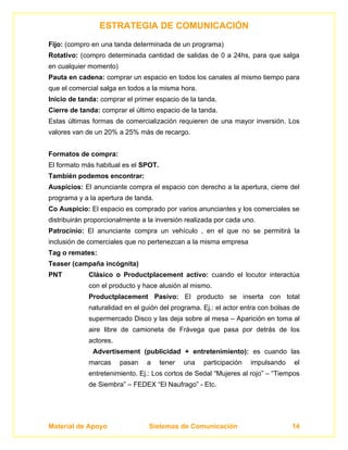 ESTRATEGIA DE COMUNICACIÓN
Fijo: (compro en una tanda determinada de un programa)
Rotativo: (compro determinada cantidad de salidas de 0 a 24hs, para que salga
en cualquier momento)
Pauta en cadena: comprar un espacio en todos los canales al mismo tiempo para
que el comercial salga en todos a la misma hora.
Inicio de tanda: comprar el primer espacio de la tanda.
Cierre de tanda: comprar el último espacio de la tanda.
Estas últimas formas de comercialización requieren de una mayor inversión. Los
valores van de un 20% a 25% más de recargo.


Formatos de compra:
El formato más habitual es el SPOT.
También podemos encontrar:
Auspicios: El anunciante compra el espacio con derecho a la apertura, cierre del
programa y a la apertura de tanda.
Co Auspicio: El espacio es comprado por varios anunciantes y los comerciales se
distribuirán proporcionalmente a la inversión realizada por cada uno.
Patrocinio: El anunciante compra un vehículo , en el que no se permitirá la
inclusión de comerciales que no pertenezcan a la misma empresa
Tag o remates:
Teaser (campaña incógnita)
PNT          Clásico o Productplacement activo: cuando el locutor interactúa
             con el producto y hace alusión al mismo.
             Productplacement Pasivo: El producto se inserta con total
             naturalidad en el guión del programa. Ej.: el actor entra con bolsas de
             supermercado Disco y las deja sobre al mesa – Aparición en toma al
             aire libre de camioneta de Frávega que pasa por detrás de los
             actores.
              Advertisement (publicidad + entretenimiento): es cuando las
             marcas     pasan   a     tener   una   participación   impulsando    el
             entretenimiento. Ej.: Los cortos de Sedal “Mujeres al rojo” – “Tiempos
             de Siembra” – FEDEX “El Naufrago” - Etc.




Material de Apoyo                Sistemas de Comunicación                        14
 