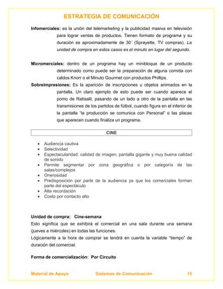 ESTRATEGIA DE COMUNICACIÓN
Infomerciales: es la unión del telemarketing y la publicidad masiva en televisión
             para lograr ventas de productos. Tienen formato de programa y su
             duración es aproximadamente de 30´ (Sprayette, TV compras). La
             unidad de compra en estos casos es el minuto en lugar del segundo.


Micromerciales: dentro de un programa hay un minibloque de un producto
             determinado como puede ser la preparación de alguna comida con
             caldos Knorr o el Minuto Gourmet con productos Phillips.
Sobreimpresiones: Es la aparición de inscripciones u objetos animados en la
             pantalla. Un claro ejemplo de esto puede ser cuando aparece el
             pomo de Ratisalil, pasando de un lado a otro de la pantalla en las
             transmisiones de los partidos de fútbol, cuando figura en el inferior de
             la pantalla “la producción se comunica con Personal” o las placas
             que aparecen cuando finaliza un programa.

                                       CINE

   •   Audiencia cautiva
   •   Selectividad
   •   Espectacularidad: calidad de imagen, pantalla gigante y muy buena calidad
       de sonido
   •   Permite segmentar por zona geográfica o por categoría de las
       salas/complejos
   •   Onerosidad
   •   Predisposición por parte de la audiencia ya que los comerciales forman
       parte del espectáculo
   •   Alta recordación
   •   Costo por contacto alto



Unidad de compra: Cine-semana
Esto significa que se exhibirá el comercial en una sala durante una semana
(jueves a miércoles) en todas las funciones.
Lógicamente a la hora de comprar se tendrá en cuenta la variable “tiempo” de
duración del comercial.

Forma de comercialización: Por Circuito


Material de Apoyo                Sistemas de Comunicación                         15
 