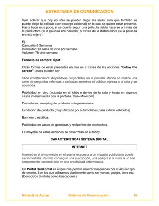 ESTRATEGIA DE COMUNICACIÓN
Vale aclarar que hoy no sólo se pueden elegir las salas, sino que también se
puede elegir la película (con recargo adicional) en la cual se quiere estar presente.
Hasta hace muy poco, si se quería seguir una película debía hacerse a través de
la productora (si la película era nacional) o través de la distribuidora (si la película
era extranjera)

Ej.
Campaña 6 Semanas
Intensidad 13 salas de cine por semana
Volumen 78 cine-semana

Formato de compra: Spot

Otras formas de estar presentes en cine es a través de las acciones “below the
screen”, estas pueden ser:

Slide entertainment: diapositivas proyectadas en la pantalla, donde se realiza una
serie de preguntas referidas a películas, mientras el público ingresa a la sala y se
acomoda.

Publicidad en vivo (actuada en el lobby o dentro de la sala y hasta en algunos
casos interactuadas con la pantalla. Caso Movicom)

Promotoras, sampling de producto o degustaciones.

Exhibición de producto (muy utilizado por automotrices para exhibir vehículos)

Banners o estática.

Publicidad en vasos de gaseosas y recipientes de pochochos.

La mayoría de estas acciones se desarrollan en el lobby.

                      CARACTERISTICAS SISTEMA DIGITAL

                                      INTERNET

Internet es el único medio en el que la respuesta a un impacto publicitario puede
ser inmediata. Permite conseguir una suscripción, una compra o la visita a un site
simplemente haciendo clic en una creatividad determinada.

Un Portal Horizontal es el que nos permite realizar búsquedas por cualquier tipo
de criterio. Son los que utilizamos diariamente como ser yahoo, google, terra etc.
(Conocidos también como buscadores)




Material de Apoyo                  Sistemas de Comunicación                          16
 