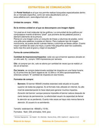 ESTRATEGIA DE COMUNICACIÓN
Un Portal Vertical es el que nos permite realizar búsquedas especializadas dentro
de un mercado específico, como ser www.elpublicitario.com.ar ,
www.adlatina.com, www.elgourmet.com ,etc.

Unidad de compra: PIXEL

Es la mínima unidad en al que se descompone una imagen digital.

“Un pixel es el nivel molecular de los gráficos. La comunidad de los gráficos por
computadora inventó el término "pixel", que proviene de las palabras picture y
element (elemento de la pintura).
Piense en una imagen como un conjunto de líneas y columnas de pixeles, como
una grilla para palabras cruzadas en blanco. Para cualquier tipo de imagen
monocroma, se puede decidir cuántas hileras y columnas se desea utilizar. Cuanto
mayor cantidad de cada una haya y cuanto más pequeños sean los cuadrados,
tanto más fino será el grano y mejor el resultado”6

Forma de comercialización:

Cantidad de Impresiones/impactos: cada vez que el banner aparece ubicado en
un sitio web. Ej.: compro 1000 impresiones por semana.

Clic: al comprar por clic, solo se abona por cantidad de veces que se realizó un
clic en el banner.

Por horario: se compra determinada cantidad de impactos en una franja horaria.
Ej. El prime time de Clarín digital es de 12:30hs a 14:30hs aproximadamente,
entonces compro “X” cantidad de impactos en ese horario.

Formatos de compra:

    -   Banners: El banner 468x60 (medida estandar) está situado en la parte
        superior de todas las páginas. Es el formato más utilizado en internet. Su alto
        nivel de estandarización lo hace ideal para generar muchos impactos.
        Duración del banner: aunque parezca imposible el banner caduca después de
        cierto tiempo de permanencia. La efectividad visual o la capacidad de llamar
        la atención se va perdiendo. Cuanto más veces se haya visto menos llama la
        atención. El usuario lo va asimilando.


Tamaño: estándard de 468x60 y 15 Kb .
Formatos: flash, Gifs animados, html, java

6
    Nicholas Negroponte - Ser Digital - Ed. Atlantida - Buenos Aires, 1995- Capítulo 8 - páginas 111/3


Material de Apoyo                             Sistemas de Comunicación                                   17
 