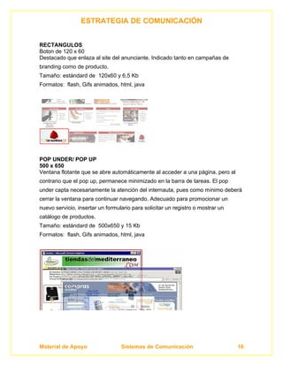 ESTRATEGIA DE COMUNICACIÓN


RECTANGULOS
Boton de 120 x 60
Destacado que enlaza al site del anunciante. Indicado tanto en campañas de
branding como de producto.
Tamaño: estándard de 120x60 y 6,5 Kb
Formatos: flash, Gifs animados, html, java




POP UNDER/ POP UP
500 x 650
Ventana flotante que se abre automáticamente al acceder a una página, pero al
contrario que el pop up, permanece minimizado en la barra de tareas. El pop
under capta necesariamente la atención del internauta, pues como mínimo deberá
cerrar la ventana para continuar navegando. Adecuado para promocionar un
nuevo servicio, insertar un formulario para solicitar un registro o mostrar un
catálogo de productos.
Tamaño: estándard de 500x650 y 15 Kb
Formatos: flash, Gifs animados, html, java




Material de Apoyo                 Sistemas de Comunicación                       18
 