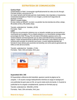 ESTRATEGIA DE COMUNICACIÓN
Cortina Flash
Creatividades en flash, incrementan significativamente los ratios de clic through.
Formato similar a anuncios de TV
Un mayor tamaño del formato permite creatividades más originales e impactantes.
Creatividad linkeable en Flash 5.0 con imagen y sonido de 6 segundos de
duración a 24 fps.
995x573 pixeles totales.
El área visible es 995x401, es decir, se pierden las dos bandas de arriba y abajo,
86 pixeles arriba y 86 pixeles abajo.

Tamaño: estándard de Variable y 30 Kb
Formatos: flash
Layer
El layer es una animación dinámica con un tamaño variable que se encuentra en
movimiento por la página. Por su diseño atractivo y su movimiento consigue altos
porcentajes de Click Throug. Por otro lado el Shoskeles aparece como una
ventana flotante semitransparente que se abre automáticamente al acceder a una
página. Capta necesariamente la atención del internauta, pues deberá cerrar la
ventana para acceder al contenido que busca. La gran espectacularidad del
formato lo hace idóneo para acciones de branding, así como para la generación de
tráfico al site del anunciante.

Tamaño: estándard de Variable y 15 Kb
Formatos: flash, Gifs animados, html, java




Superstitial 350 x 350
El Supersititial a diferencia del Interstitial, aparece cuando la página se ha
cargado. 1.-El usuario navega habitualmente mientras se carga en background
una publicidad de gran peso en Kb. sin que le reste ancho de banda. 2.-Cuando la
publicidad se ha cargado completamente, aparece en formato pop-up.
Tamaño: estándard de 350x350 y 30 Kb
Formatos: flash, Gifs animados, html, java


Material de Apoyo                  Sistemas de Comunicación                      19
 