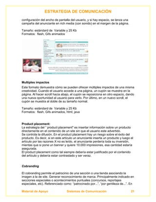 ESTRATEGIA DE COMUNICACIÓN
configuración del ancho de pantalla del usuario, y si hay espacio, se lanza una
campaña del anunciante en rich media (con sonido) en el margen de la página.

Tamaño: estándard de Variable y 25 Kb
Formatos: flash, Gifs animados




Multiples impactos
Este formato demuestra cómo se pueden ofrecer múltiples impactos de una misma
creatividad. Cuando el usuario accede a una página, un cupón se muestra en la
página. Al hacer scroll hacia abajo, el cupón se reposiciona en otro espacio, dando
una nueva oportunidad al usuario para verlo. Por último, en un nuevo scroll, el
cupón se muestra al doble de su tamaño normal.

Tamaño: estándard de Variable y 25 Kb
Formatos: flash, Gifs animados, html, java


Product placement:
La estrategía del “ product placement" es insertar información sobre un producto
directamente en el contenido de un site sin que el usuario este advertido.
Se controla la difusión. En el product placement hay un riesgo sobre el éxito del
producto. Es decir, si en este artículo un anunciante inserta un producto y luego el
artículo por las razones X no es leído, el anunciante perdería toda su inversión,
mientas que si pone un banner y quiere 10.000 impresiones, esa cantidad estaría
asegurada.
El product placement como tal siempre debería estar justificado por el contenido
del artículo y debería estar contrastado y ser veraz.


Cobranding

El cobranding permite el patrocinio de una sección o una tienda asociando la
imagen a la de site. Generar reconocimiento de marca. Principalmente indicado en
secciones especiales o acontecimientos puntuales (concursos, reportajes
especiales, etc). Referenciado como: “patrocinado por...”, “por gentileza de...”. En

Material de Apoyo                Sistemas de Comunicación                         21
 