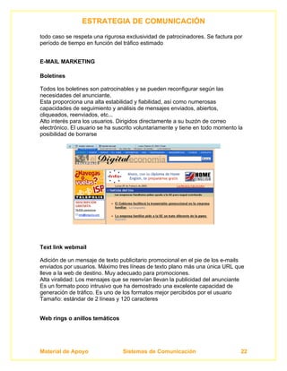 ESTRATEGIA DE COMUNICACIÓN
todo caso se respeta una rigurosa exclusividad de patrocinadores. Se factura por
período de tiempo en función del tráfico estimado


E-MAIL MARKETING

Boletines

Todos los boletines son patrocinables y se pueden reconfigurar según las
necesidades del anunciante.
Esta proporciona una alta estabilidad y fiabilidad, así como numerosas
capacidades de seguimiento y análisis de mensajes enviados, abiertos,
cliqueados, reenviados, etc...
Alto interés para los usuarios. Dirigidos directamente a su buzón de correo
electrónico. El usuario se ha suscrito voluntariamente y tiene en todo momento la
posibilidad de borrarse




Text link webmail

Adición de un mensaje de texto publicitario promocional en el pie de los e-mails
enviados por usuarios. Máximo tres líneas de texto plano más una única URL que
lleve a la web de destino. Muy adecuado para promociones.
Alta viralidad: Los mensajes que se reenvían llevan la publicidad del anunciante
Es un formato poco intrusivo que ha demostrado una excelente capacidad de
generación de tráfico. Es uno de los formatos mejor percibidos por el usuario
Tamaño: estándar de 2 líneas y 120 caracteres


Web rings o anillos temáticos




Material de Apoyo                Sistemas de Comunicación                       22
 