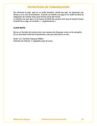 ESTRATEGIA DE COMUNICACIÓN
Se introduce la pág. web en un anillo temático, donde las pág. se organizan por
temas y a su vez se entrelazan. Cuando se inserta una pág en un anillo se tiene la
obligación de insertar links para formar parte del mismo.
Lo positivo es que aquí no se busca el perfil del usuario sino que el usuario busca
el perfil de su pág. en el anillo. ( + segmentación.)


CLICK RATE:

No es un formato de compra sino una manera de chequear como va la campaña.
Es un promedio entre las impresiones y las que obtuvieron un clic.

Autor: Lic. Carolina Vásquez Millán /
Extraído de internet, Y adaptado para el curso.




Material de Apoyo                Sistemas de Comunicación                       23
 
