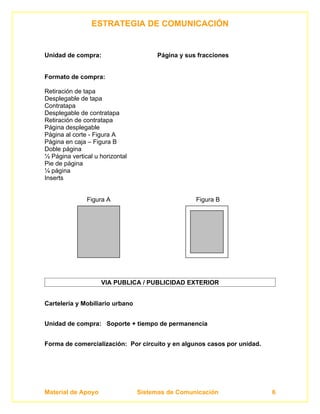 ESTRATEGIA DE COMUNICACIÓN


Unidad de compra:                      Página y sus fracciones


Formato de compra:

Retiración de tapa
Desplegable de tapa
Contratapa
Desplegable de contratapa
Retiración de contratapa
Página desplegable
Página al corte - Figura A
Página en caja – Figura B
Doble página
½ Página vertical u horizontal
Pie de página
¼ página
Inserts


               Figura A                            Figura B




                    VIA PUBLICA / PUBLICIDAD EXTERIOR


Cartelería y Mobiliario urbano


Unidad de compra: Soporte + tiempo de permanencia


Forma de comercialización: Por circuito y en algunos casos por unidad.




Material de Apoyo                Sistemas de Comunicación                6
 