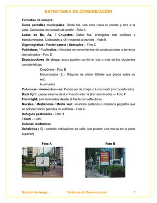 ESTRATEGIA DE COMUNICACIÓN
Formatos de compra:
Caras pantallas municipales: Doble faz, una cara hacia la vereda y otra a la
calle. Colocados en paralelo al cordón– Foto A
Luces de Bs. As. / Chupetes: Doble faz, protegidos con acrílicos y
transiluminados. Colocados a 45º respecto al cordón – Foto B
Gigantografías / Poster panels / Séxtuples – Foto C
Publiobras / Publivallas: Ubicados en cerramientos de construcciones o terrenos
deshabitados - Foto D
Espectaculares de chapa: estos pueden combinar dos o más de las siguientes
características:
              Corpóreos - Foto E
              Mecanizados (Ej.: Máquina de afeitar Gillette que giraba sobre su
              eje)
              Iluminados
Columnas / monocolumnas: Puden ser de chapa o Lona mesh (microperforada).
Back light: posee sistema de iluminación interna (transiluminados) – Foto F
Front light: son iluminados desde el frente con reflectores
Murales / Medianeras / Media wall: anuncios pintados o impresos pegados que
se colocan sobre paredes de edificios - Foto G
Refugios peatonales - Foto H
Tótem – Foto I
Cabinas telefónicas
Señalética ( Ej.: carteles indicadores de calle que poseen una marca en la parte
superior)


               Foto A                                         Foto B




Material de Apoyo                  Sistemas de Comunicación                   7
 