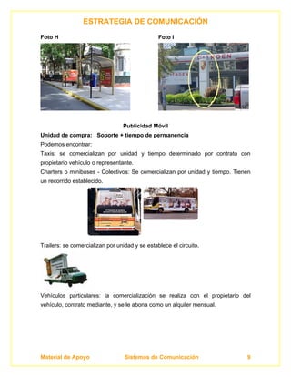 ESTRATEGIA DE COMUNICACIÓN
Foto H                                          Foto I




                                 Publicidad Móvil
Unidad de compra: Soporte + tiempo de permanencia
Podemos encontrar:
Taxis: se comercializan por unidad y tiempo determinado por contrato con
propietario vehículo o representante.
Charters o minibuses - Colectivos: Se comercializan por unidad y tiempo. Tienen
un recorrido establecido.




Trailers: se comercializan por unidad y se establece el circuito.




Vehículos particulares: la comercialización se realiza con el propietario del
vehículo, contrato mediante, y se le abona como un alquiler mensual.




Material de Apoyo                 Sistemas de Comunicación                   9
 
