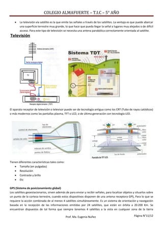 COLEGIO ALMAFUERTE – T.I.C – 5° AÑO
Página N°11/12Prof. Ma. Eugenia Nuñez
 La televisión vía satélite es la que emite las señales a través de los satélites. La ventaja es que puede abarcar
una superficie terrestre muy grande, lo que hace que pueda llegar la señal a lugares muy alejados o de difícil
acceso. Para este tipo de televisión se necesita una antena parabólica correctamente orientada al satélite.
El aparato receptor de televisión o televisor puede ser de tecnología antigua como los CRT (Tubo de rayos catódicos)
o más modernos como las pantallas plasma, TFT o LCD, o de última generación con tecnología LED.
Tienen diferentes características tales como:
 Tamaño (en pulgadas)
 Resolución
 Contraste y brillo
 Etc
GPS (Sistema de posicionamiento global)
Los satélites geoestacionarios, sirven además de para enviar y recibir señales, para localizar objetos y situarlos sobre
un punto de la corteza terrestre, cuando estos dispositivos disponen de una antena receptora GPS, Para lo que se
requiere la acción combinada de al menos 4 satélites simultáneamente. Es un sistema de orientación y navegación
basada en la recepción de las informaciones emitidas por 24 satélites, que están en órbita a 20.200 Km. Se
encuentran dispuestos de tal forma que siempre tenemos 4 satélites a la vista en cualquier zona de la tierra
 