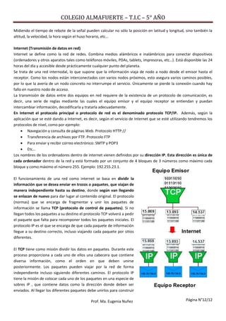 COLEGIO ALMAFUERTE – T.I.C – 5° AÑO
Página N°12/12Prof. Ma. Eugenia Nuñez
Midiendo el tiempo de rebote de la señal pueden calcular no sólo la posición en latitud y longitud, sino también la
altitud, la velocidad, la hora según el huso horario, etc…
Internet (Transmisión de datos en red)
Internet se define como la red de redes. Combina medios alámbricos e inalámbricos para conectar dispositivos
(ordenadores y otros aparatos tales como teléfonos móviles, PDAs, tablets, impresoras, etc…). Está disponible las 24
horas del día y accesible desde prácticamente cualquier punto del planeta.
Se trata de una red internodal, lo que supone que la información viaja de nodo a nodo desde el emisor hasta el
receptor. Como los nodos están interconectados con varios nodos próximos, esto asegura varios caminos posibles,
por lo que la avería de un nodo concreto no interrumpe el servicio. Únicamente se pierde la conexión cuando hay
fallo en nuestro nodo de acceso.
La transmisión de datos entre dos equipos en red requiere de la existencia de un protocolo de comunicación, es
decir, una serie de reglas mediante las cuales el equipo emisor y el equipo receptor se entiendan y puedan
intercambiar información, decodificarla y tratarla adecuadamente.
En Internet el protocolo principal o protocolo de red es el denominado protocolo TCP/IP. Además, según la
aplicación que se esté dando a Internet, es decir, según el servicio de Internet que se esté utilizando tendremos los
protocolos de nivel, como por ejemplo:
 Navegación y consulta de páginas Web. Protocolo HTTP://
 Transferencia de archivos por FTP. Protocolo FTP
 Para enviar y recibir correo electrónico: SMTP y POP3
 Etc…
Los nombres de los ordenadores dentro de internet vienen definidos por su dirección IP. Esta dirección es única de
cada ordenador dentro de la red y está formado por un conjunto de 4 bloques de 3 números como máximo cada
bloque y como máximo el número 255. Ejemplo: 192.255.23.1.
El funcionamiento de una red como internet se basa en dividir la
información que se desea enviar en trozos o paquetes, que viajan de
manera independiente hasta su destino, donde según van llegando
se enlazan de nuevo para dar lugar al contenido original. El protocolo
(normas) que se encarga de fragmentar y unir los paquetes de
información se llama TCP (protocolo de control de paquetes). Si no
llegan todos los paquetes a su destino el protocolo TCP volverá a pedir
el paquete que falta para recomponer todos los paquetes iniciales. El
protocolo IP es el que se encarga de que cada paquete de información
llegue a su destino correcto, incluso viajando cada paquete por sitios
diferentes.
El TCP tiene como misión dividir los datos en paquetes. Durante este
proceso proporciona a cada uno de ellos una cabecera que contiene
diversa información, como el orden en que deben unirse
posteriormente. Los paquetes pueden viajar por la red de forma
independiente incluso siguiendo diferentes caminos. El protocolo IP
tiene la misión de colocar cada uno de los paquetes en una especie de
sobres IP , que contiene datos como la dirección donde deben ser
enviados. Al llegar los diferentes paquetes debe unirlos para construir
 