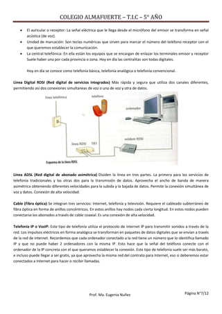 COLEGIO ALMAFUERTE – T.I.C – 5° AÑO
Página N°7/12Prof. Ma. Eugenia Nuñez
 El auricular o receptor: La señal eléctrica que le llega desde el micrófono del emisor se transforma en señal
acústica (de voz).
 Unidad de marcación: Son teclas numéricas que sirven para marcar el número del teléfono receptor con el
que queremos establecer la comunicación.
 La central telefónica: En ella están los equipos que se encargan de enlazar los terminales emisor y receptor
Suele haber una por cada provincia o zona. Hoy en día las centralitas son todas digitales.
Hoy en día se conoce como telefonía básica, telefonía analógica o telefonía convencional.
Línea Digital RDSI (Red digital de servicios integrados) Más rápida y segura que utiliza dos canales diferentes,
permitiendo así dos conexiones simultaneas de voz o una de voz y otra de datos.
Línea ADSL (Red digital de abonado asimétrica) Dividen la línea en tres partes. La primera para los servicios de
telefonía tradicionales y las otras dos para la transmisión de datos. Aprovecha el ancho de banda de manera
asimétrica obteniendo diferentes velocidades para la subida y la bajada de datos. Permite la conexión simultánea de
voz y datos. Conexión de alta velocidad.
Cable (Fibra óptica) Se integran tres servicios: Internet, telefonía y televisión. Requiere el cableado subterráneo de
fibra óptica en forma de anillos concéntricos. En estos anillos hay nodos cada cierta longitud. En estos nodos pueden
conectarse los abonados a través de cable coaxial. Es una conexión de alta velocidad.
Telefonía IP o VozIP: Este tipo de telefonía utiliza el protocolo de internet IP para transmitir sonidos a través de la
red. Los impulsos eléctricos en forma analógica se transforman en paquetes de datos digitales que se envían a través
de la red de internet. Recordemos que cada ordenador conectado a la red tiene un número que lo identifica llamado
IP y que no puede haber 2 ordenadores con la misma IP. Esto hace que la señal del teléfono conecte con el
ordenador de la IP concreta con el que queramos establecer la conexión. Este tipo de telefonía suele ser más barato,
e incluso puede llegar a ser gratis, ya que aprovecha la misma red del contrato para Internet, eso si deberemos estar
conectados a Internet para hacer o recibir llamadas.
 