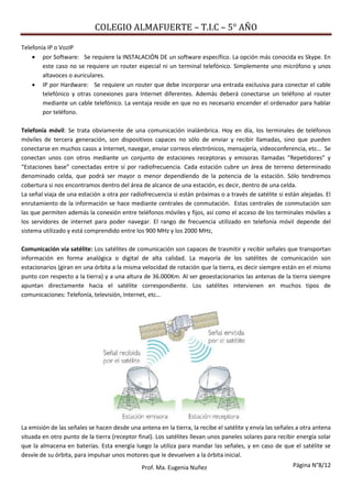 COLEGIO ALMAFUERTE – T.I.C – 5° AÑO
Página N°8/12Prof. Ma. Eugenia Nuñez
Telefonía IP o VozIP
 por Software: Se requiere la INSTALACIÓN DE un software específico. La opción más conocida es Skype. En
este caso no se requiere un router especial ni un terminal telefónico. Simplemente uno micrófono y unos
altavoces o auriculares.
 IP por Hardware: Se requiere un router que debe incorporar una entrada exclusiva para conectar el cable
telefónico y otras conexiones para Internet diferentes. Además deberá conectarse un teléfono al router
mediante un cable telefónico. La ventaja reside en que no es necesario encender el ordenador para hablar
por teléfono.
Telefonía móvil: Se trata obviamente de una comunicación inalámbrica. Hoy en día, los terminales de teléfonos
móviles de tercera generación, son dispositivos capaces no sólo de enviar y recibir llamadas, sino que pueden
conectarse en muchos casos a Internet, navegar, enviar correos electrónicos, mensajería, videoconferencia, etc… Se
conectan unos con otros mediante un conjunto de estaciones receptoras y emisoras llamadas “Repetidores” y
“Estaciones base” conectadas entre sí por radiofrecuencia. Cada estación cubre un área de terreno determinado
denominado celda, que podrá ser mayor o menor dependiendo de la potencia de la estación. Sólo tendremos
cobertura si nos encontramos dentro del área de alcance de una estación, es decir, dentro de una celda.
La señal viaja de una estación a otra por radiofrecuencia si están próximas o a través de satélite si están alejadas. El
enrutamiento de la información se hace mediante centrales de conmutación. Estas centrales de conmutación son
las que permiten además la conexión entre teléfonos móviles y fijos, así como el acceso de los terminales móviles a
los servidores de internet para poder navegar. El rango de frecuencia utilizado en telefonía móvil depende del
sistema utilizado y está comprendido entre los 900 MHz y los 2000 MHz,
Comunicación vía satélite: Los satélites de comunicación son capaces de trasmitir y recibir señales que transportan
información en forma analógica o digital de alta calidad. La mayoría de los satélites de comunicación son
estacionarios (giran en una órbita a la misma velocidad de rotación que la tierra, es decir siempre están en el mismo
punto con respecto a la tierra) y a una altura de 36.000Km. Al ser geoestacionarios las antenas de la tierra siempre
apuntan directamente hacia el satélite correspondiente. Los satélites intervienen en muchos tipos de
comunicaciones: Telefonía, televisión, Internet, etc…
La emisión de las señales se hacen desde una antena en la tierra, la recibe el satélite y envía las señales a otra antena
situada en otro punto de la tierra (receptor final). Los satélites llevan unos paneles solares para recibir energía solar
que la almacena en baterías. Esta energía luego la utiliza para mandar las señales, y en caso de que el satélite se
desvíe de su órbita, para impulsar unos motores que le devuelven a la órbita inicial.
 