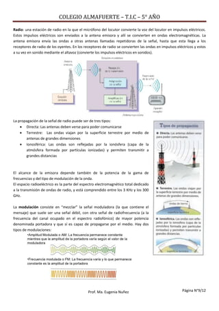 COLEGIO ALMAFUERTE – T.I.C – 5° AÑO
Página N°9/12Prof. Ma. Eugenia Nuñez
Radio: una estación de radio en la que el micrófono del locutor convierte la voz del locutor en impulsos eléctricos.
Estos impulsos eléctricos son enviados a la antena emisora y allí se convierten en ondas electromagnéticas. La
antena emisora envía las ondas a otras antenas llamadas repetidoras de la señal, hasta que esta llega a los
receptores de radio de los oyentes. En los receptores de radio se convierten las ondas en impulsos eléctricos y estos
a su vez en sonido mediante el altavoz (convierte los impulsos eléctricos en sonidos).
La propagación de la señal de radio puede ser de tres tipos:
 Directa: Las antenas deben verse para poder comunicarse
 Terrestre: Las ondas viajan por la superficie terrestre por medio de
antenas de grandes dimensiones
 Ionosférica: Las ondas son reflejadas por la ionósfera (capa de la
atmósfera formada por partículas ionizadas) y permiten transmitir a
grandes distancias
El alcance de la emisora depende también de la potencia de la gama de
frecuencias y del tipo de modulación de la onda.
El espacio radioeléctrico es la parte del espectro electromagnético total dedicado
a la transmisión de ondas de radio, y está comprendido entre los 3 KHz y los 300
GHz.
La modulación consiste en “mezclar” la señal moduladora (la que contiene el
mensaje) que suele ser una señal débil, con otra señal de radiofrecuencia (a la
frecuencia del canal ocupado en el espectro radiofónico) de mayor potencia
denominada portadora y que sí es capaz de propagarse por el medio. Hay dos
tipos de modulaciones:
 