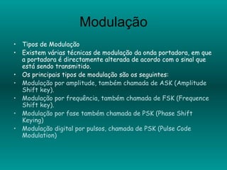 Modulação Tipos de Modulação Existem várias técnicas de modulação da onda portadora, em que a portadora é directamente alterada de acordo com o sinal que está sendo transmitido. Os principais tipos de modulação são os seguintes: Modulação por amplitude, também chamada de ASK (Amplitude Shift key). Modulação por frequência, também chamada de FSK (Frequence Shift key). Modulação por fase também chamada de PSK (Phase Shift Keying) Modulação digital por pulsos, chamada de PSK (Pulse Code Modulation) 