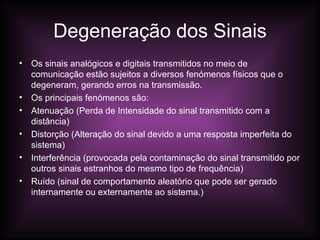 Degeneração dos Sinais Os sinais analógicos e digitais transmitidos no meio de comunicação estão sujeitos a diversos fenómenos físicos que o degeneram, gerando erros na transmissão. Os principais fenómenos são: Atenuação (Perda de Intensidade do sinal transmitido com a distância) Distorção (Alteração do sinal devido a uma resposta imperfeita do sistema) Interferência (provocada pela contaminação do sinal transmitido por outros sinais estranhos do mesmo tipo de frequência) Ruído (sinal de comportamento aleatório que pode ser gerado internamente ou externamente ao sistema.) 