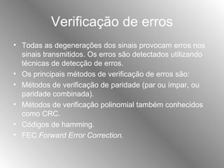 Verificação de erros Todas as degenerações dos sinais provocam erros nos sinais transmitidos. Os erros são detectados utilizando técnicas de detecção de erros. Os principais métodos de verificação de erros são: Métodos de verificação de paridade (par ou ímpar, ou paridade combinada). Métodos de verificação polinomial também conhecidos como CRC. Códigos de hamming. FEC  Forward Error Correction. 