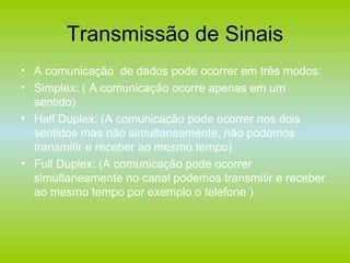 Transmissão de Sinais A comunicação  de dados pode ocorrer em três modos: Simplex: ( A comunicação ocorre apenas em um sentido) Half Duplex: (A comunicação pode ocorrer nos dois sentidos mas não simultaneamente, não podemos transmitir e receber ao mesmo tempo) Full Duplex: (A comunicação pode ocorrer simultaneamente no canal podemos transmitir e receber ao mesmo tempo por exemplo o telefone ) 