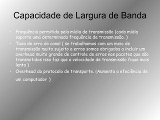 Capacidade de Largura de Banda Frequência permitida pela mídia de transmissão (cada mídia suporta uma determinada frequência de transmissão. )  Taxa de erro do canal ( se trabalhamos com um meio de transmissão muito sujeito a erros somos obrigados a incluir um overhead muito grande de controle de erros nos pacotes que são transmitidos isso faz que a velocidade de transmissão fique mais lenta ) Overhead do protocolo de transporte . ( Aumenta a efeciência de um computador   ) 