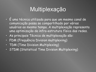 Multiplexação É uma técnica utilizada para que um mesmo canal de comunicação possa se compartilhado por vários usuários ao mesmo tempo. A multiplexação representa uma optimização da infra-estrutura física das redes. As principais Técnica de multiplexação são: FDM (Frequência Division multiplexing) TDM (Time Division Multiplexing) STDM (Statistical Time Division Multiplexing) 
