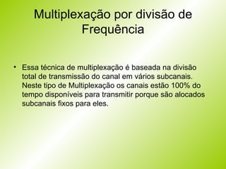 Multiplexação por divisão de Frequência Essa técnica de multiplexação é baseada na divisão total de transmissão do canal em vários subcanais. Neste tipo de Multiplexação os canais estão 100% do tempo disponíveis para transmitir porque são alocados subcanais fixos para eles. 