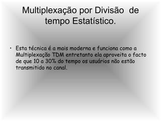 Multiplexação por Divisão  de tempo Estatístico. Esta técnica é a mais moderna e funciona como a Multiplexação TDM entretanto ela aproveita o facto de que 10 a 30% do tempo os usuários não estão transmitido no canal. 
