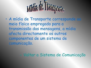 A mídia de Transporte corresponde ao meio físico empregado para a transmissão das mensagens, a mídia afecta directamente os outros componentes de um sistema de comunicação. Voltar a Sistema de Comunicação Mídia de Transporte 
