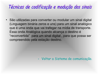 São utilizadas para converter ou modular um sinal digital (Linguagem binária zeros e uns) para um sinal analógico que é uma onda que vai trafegar na mídia de transporte. Essa onda Analógica quando alcança o destino é “reconvertida”  para um sinal digital , para que possa ser compreendido pela estação destino. Voltar a Sistema de comunicação. Técnicas de codificação e modução dos sinais 
