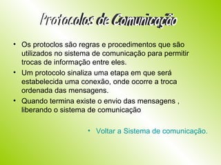 Os protoclos são regras e procedimentos que são utilizados no sistema de comunicação para permitir trocas de informação entre eles. Um protocolo sinaliza uma etapa em que será estabelecida uma conexão, onde ocorre a troca ordenada das mensagens. Quando termina existe o envio das mensagens , liberando o sistema de comunicação Voltar a Sistema de comunicação. Protocolos de Comunicação 
