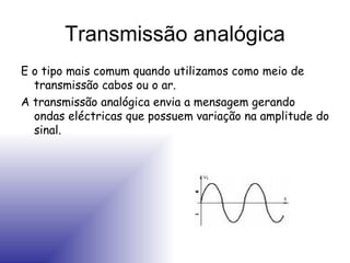 Transmissão analógica E o tipo mais comum quando utilizamos como meio de transmissão cabos ou o ar. A transmissão analógica envia a mensagem gerando ondas eléctricas que possuem variação na amplitude do sinal. 