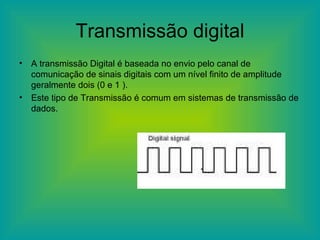 Transmissão digital A transmissão Digital é baseada no envio pelo canal de comunicação de sinais digitais com um nível finito de amplitude geralmente dois (0 e 1 ). Este tipo de Transmissão é comum em sistemas de transmissão de dados. 