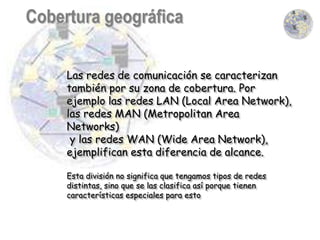 Las redes de comunicación se caracterizan
también por su zona de cobertura. Por
ejemplo las redes LAN (Local Area Network),
las redes MAN (Metropolitan Area
Networks)
 y las redes WAN (Wide Area Network),
ejemplifican esta diferencia de alcance.

Esta división no significa que tengamos tipos de redes
distintas, sino que se las clasifica así porque tienen
características especiales para esto
 