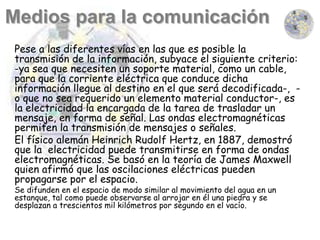 Pese a las diferentes vías en las que es posible la
transmisión de la información, subyace el siguiente criterio:
-ya sea que necesiten un soporte material, como un cable,
para que la corriente eléctrica que conduce dicha
información llegue al destino en el que será decodificada-, -
o que no sea requerido un elemento material conductor-, es
la electricidad la encargada de la tarea de trasladar un
mensaje, en forma de señal. Las ondas electromagnéticas
permiten la transmisión de mensajes o señales.
El físico alemán Heinrich Rudolf Hertz, en 1887, demostró
que la electricidad puede transmitirse en forma de ondas
electromagnéticas. Se basó en la teoría de James Maxwell
quien afirmó que las oscilaciones eléctricas pueden
propagarse por el espacio.
Se difunden en el espacio de modo similar al movimiento del agua en un
estanque, tal como puede observarse al arrojar en él una piedra y se
desplazan a trescientos mil kilómetros por segundo en el vacío.
 