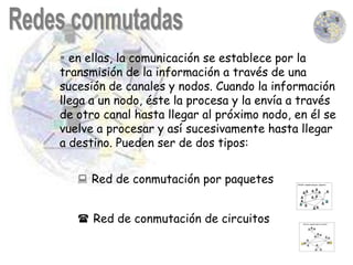  en ellas, la comunicación se establece por la
transmisión de la información a través de una
sucesión de canales y nodos. Cuando la información
llega a un nodo, éste la procesa y la envía a través
de otro canal hasta llegar al próximo nodo, en él se
vuelve a procesar y así sucesivamente hasta llegar
a destino. Pueden ser de dos tipos:


    Red de conmutación por paquetes


    Red de conmutación de circuitos
 