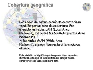 Las redes de comunicación se caracterizan
también por su zona de cobertura. Por
ejemplo las redes LAN (Local Area
Network), las redes MAN (Metropolitan Area
Networks)
 y las redes WAN (Wide Area
Network), ejemplifican esta diferencia de
alcance.

Esta división no significa que tengamos tipos de redes
distintas, sino que se las clasifica así porque tienen
características especiales para esto
 