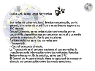 Redes LAN (Local Area Networks)


Son redes de cobertura local. Brindan comunicación, por lo
general, al interior de un edificio o en un área no mayor a los
300 metros.
Conceptualmente, estas redes están conformadas por un
conjunto de dispositivos que se comunican entre sí y un medio
común de comunicación. Por lo que los pilares
fundamentales en este tipo de redes son:
- Transmisión
- Control de acceso al medio.
La Transmisión es el proceso mediante el cual se realiza la
transferencia de información entre dos entidades llamadas
Emisor y Receptor. En la práctica, estos son 2 PC.
El Control de Acceso al Medio tiene la capacidad de compartir
el medio de comunicación entre dos o más estaciones.
 